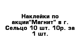 Наклейки по акции“Магнит“ в г. Сельцо 10 шт. 10р. за 1 шт.